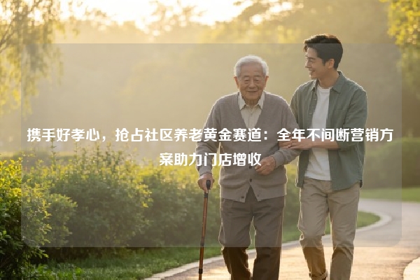 携手好孝心，抢占社区养老黄金赛道：全年不间断营销方案助力门店增收