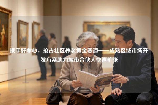 携手好孝心，抢占社区养老黄金赛道——成熟区域市场开发方案助力城市合伙人快速扩张