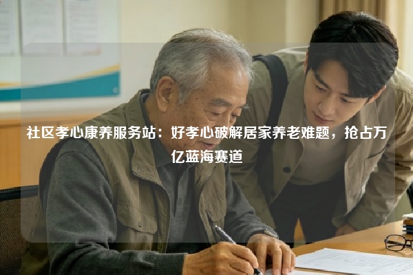 社区孝心康养服务站：好孝心破解居家养老难题，抢占万亿蓝海赛道
