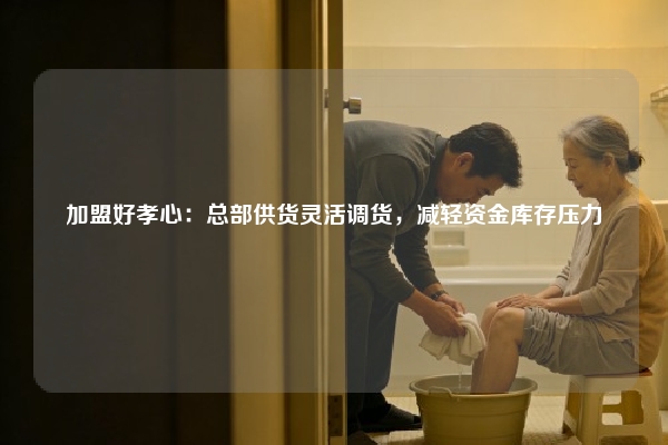加盟好孝心：总部供货灵活调货，减轻资金库存压力