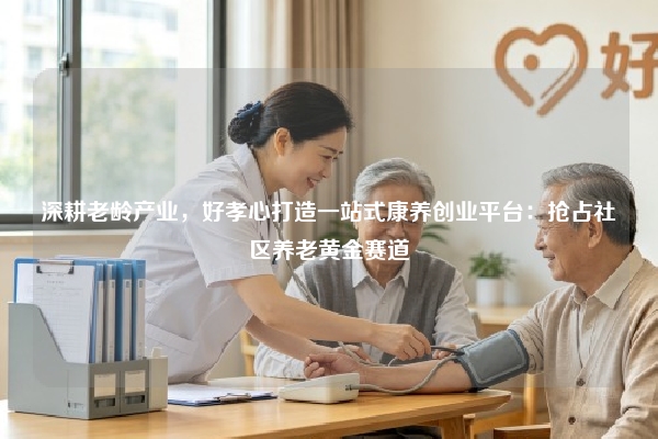 深耕老龄产业，好孝心打造一站式康养创业平台：抢占社区养老黄金赛道