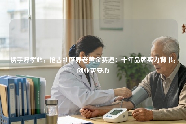 携手好孝心，抢占社区养老黄金赛道：十年品牌实力背书，创业更安心