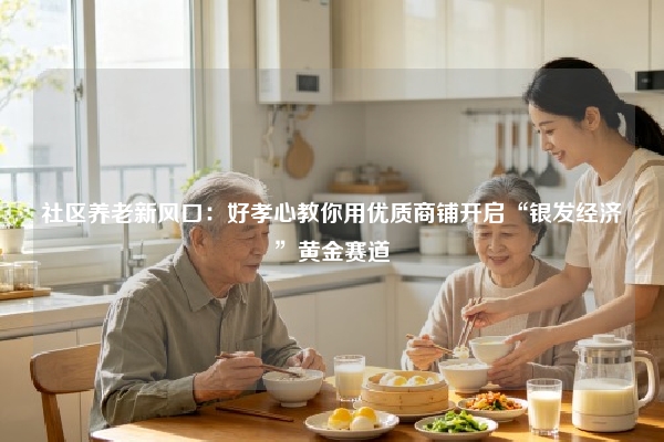 社区养老新风口：好孝心教你用优质商铺开启“银发经济”黄金赛道