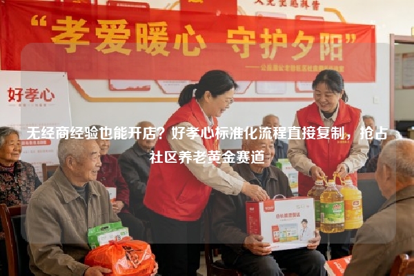 无经商经验也能开店？好孝心标准化流程直接复制，抢占社区养老黄金赛道