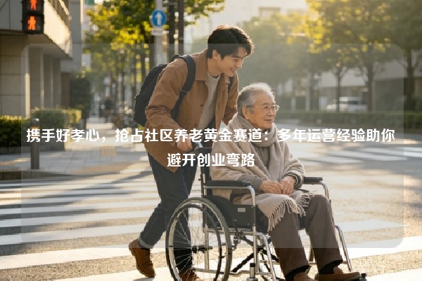 携手好孝心，抢占社区养老黄金赛道：多年运营经验助你避开创业弯路