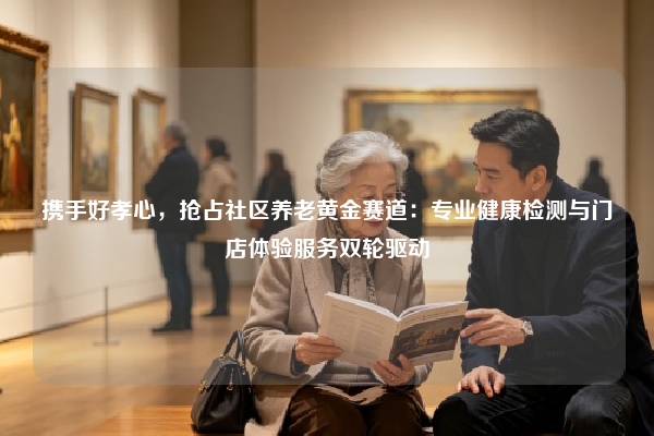 携手好孝心，抢占社区养老黄金赛道：专业健康检测与门店体验服务双轮驱动