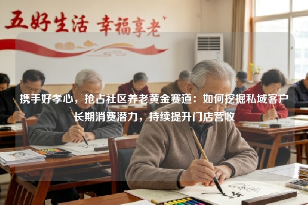 携手好孝心，抢占社区养老黄金赛道：如何挖掘私域客户长期消费潜力，持续提升门店营收