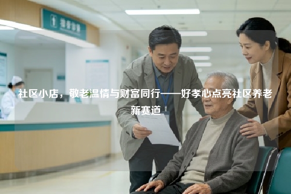 社区小店，敬老温情与财富同行——好孝心点亮社区养老新赛道