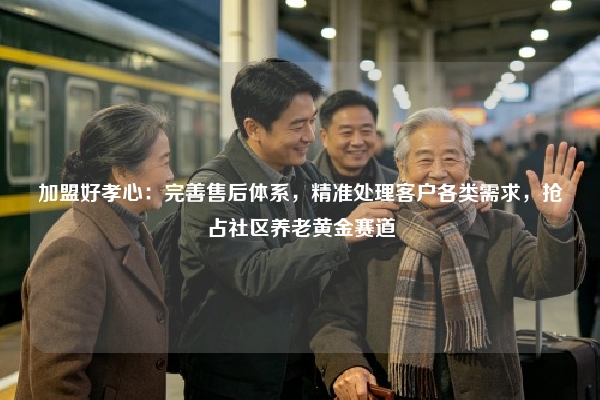 加盟好孝心：完善售后体系，精准处理客户各类需求，抢占社区养老黄金赛道
