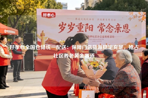 好孝心全国仓储统一配送：保障门店货源稳定充足，抢占社区养老黄金赛道