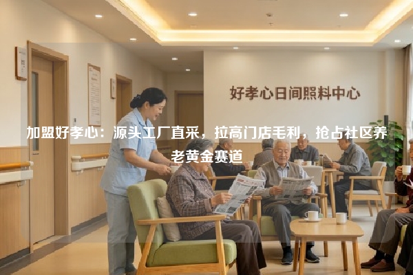 加盟好孝心：源头工厂直采，拉高门店毛利，抢占社区养老黄金赛道