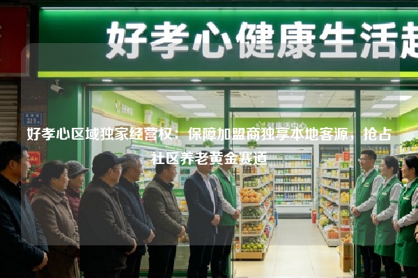 好孝心区域独家经营权：保障加盟商独享本地客源，抢占社区养老黄金赛道