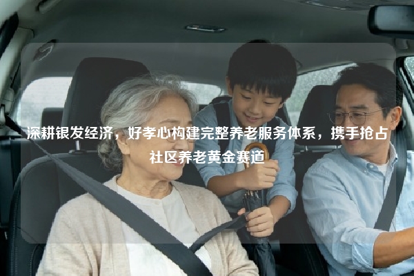 深耕银发经济，好孝心构建完整养老服务体系，携手抢占社区养老黄金赛道