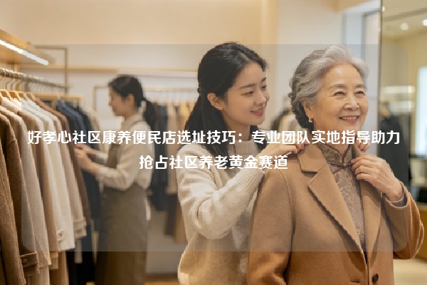 好孝心社区康养便民店选址技巧：专业团队实地指导助力抢占社区养老黄金赛道