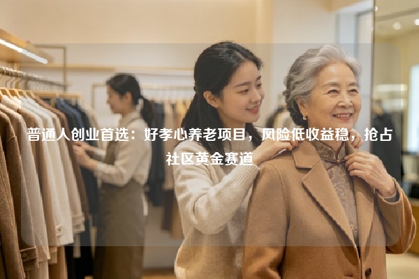 普通人创业首选：好孝心养老项目，风险低收益稳，抢占社区黄金赛道
