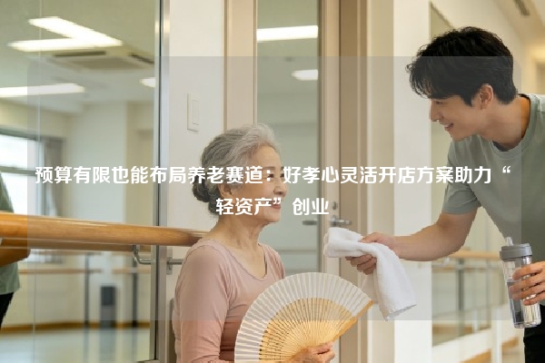 预算有限也能布局养老赛道：好孝心灵活开店方案助力“轻资产”创业