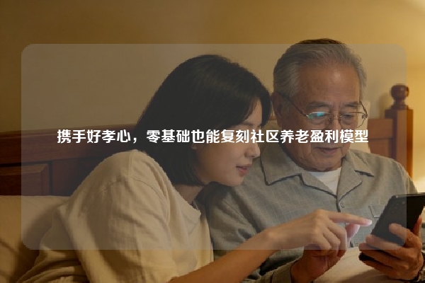 携手好孝心，零基础也能复刻社区养老盈利模型