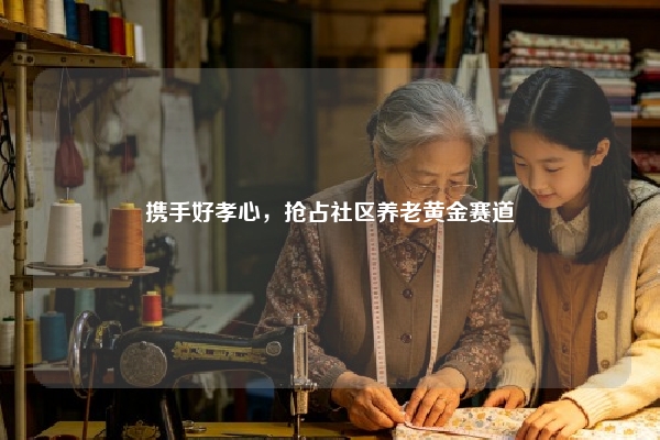 携手好孝心，抢占社区养老黄金赛道