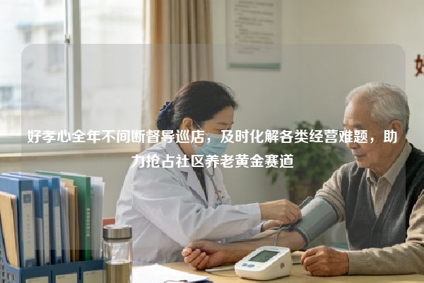 好孝心全年不间断督导巡店，及时化解各类经营难题，助力抢占社区养老黄金赛道
