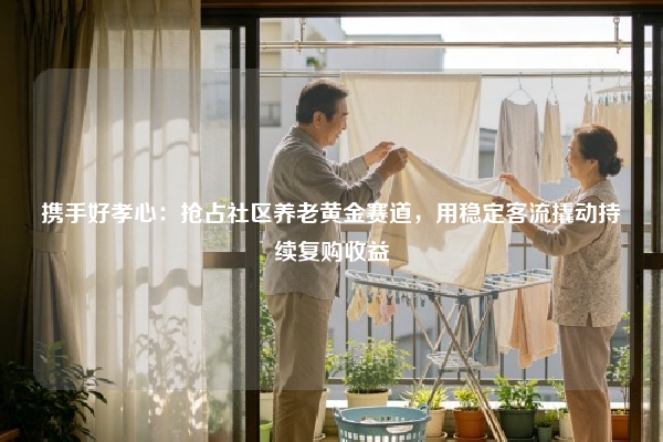 携手好孝心：抢占社区养老黄金赛道，用稳定客流撬动持续复购收益