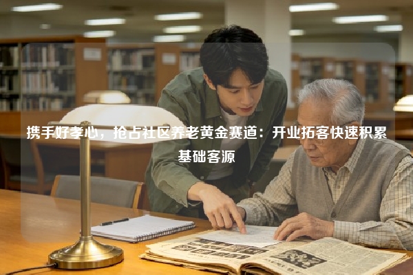 携手好孝心，抢占社区养老黄金赛道：开业拓客快速积累基础客源