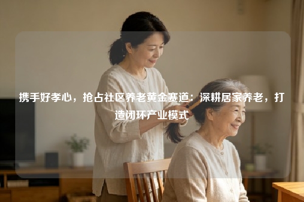 携手好孝心，抢占社区养老黄金赛道：深耕居家养老，打造闭环产业模式