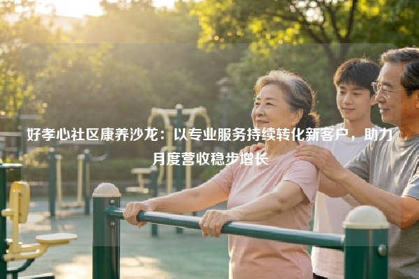 好孝心社区康养沙龙：以专业服务持续转化新客户，助力月度营收稳步增长