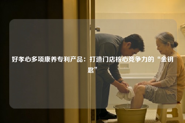好孝心多项康养专利产品：打造门店核心竞争力的“金钥匙”