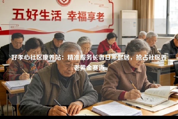 好孝心社区康养站：精准服务长者日常起居，抢占社区养老黄金赛道