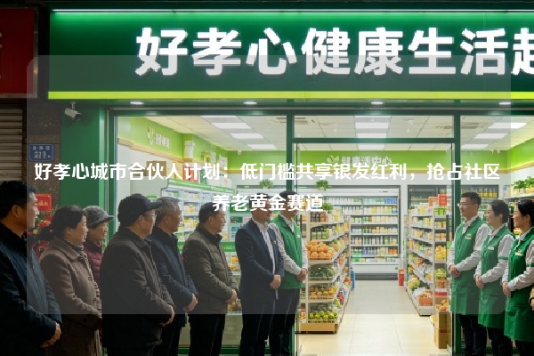 好孝心城市合伙人计划：低门槛共享银发红利，抢占社区养老黄金赛道