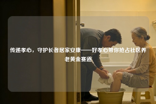传递孝心，守护长者居家安康——好孝心带你抢占社区养老黄金赛道