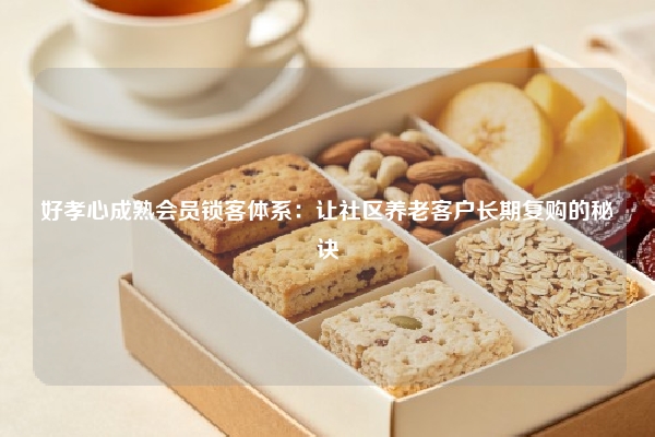 好孝心成熟会员锁客体系：让社区养老客户长期复购的秘诀