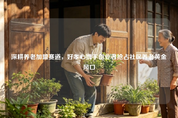 深耕养老加盟赛道，好孝心携手创业者抢占社区养老黄金风口