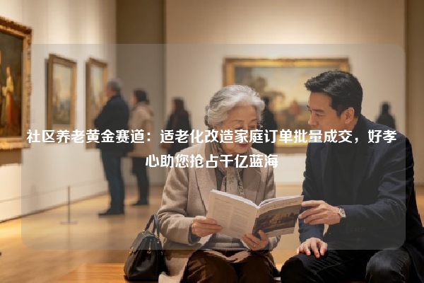 社区养老黄金赛道：适老化改造家庭订单批量成交，好孝心助您抢占千亿蓝海