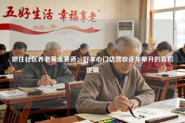 抓住社区养老黄金赛道：好孝心门店营收逐年攀升的背后逻辑