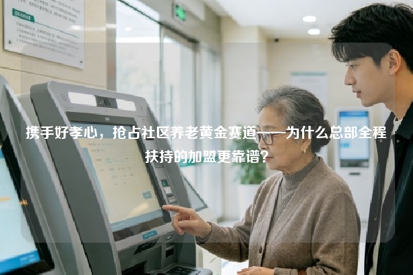 携手好孝心，抢占社区养老黄金赛道——为什么总部全程扶持的加盟更靠谱？