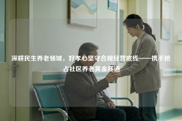 深耕民生养老领域，好孝心坚守合规经营底线——携手抢占社区养老黄金赛道