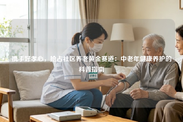 携手好孝心，抢占社区养老黄金赛道：中老年健康养护的科普指南