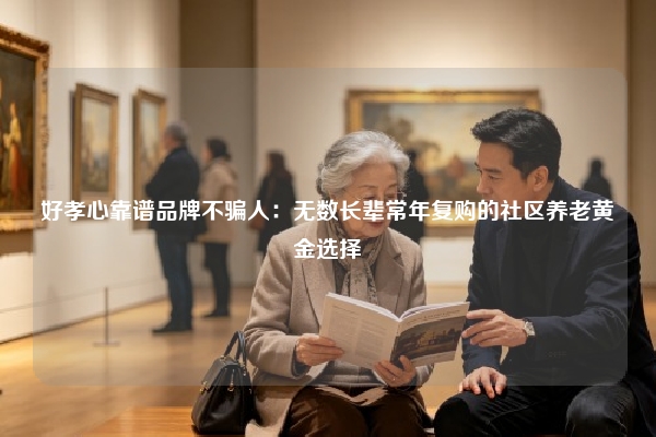 好孝心靠谱品牌不骗人：无数长辈常年复购的社区养老黄金选择