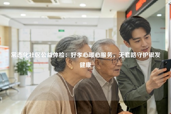 常态化社区公益体检:好孝心暖心服务,无套路守护银发健康