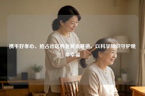 携手好孝心，抢占社区养老黄金赛道，以科学知识守护晚年幸福