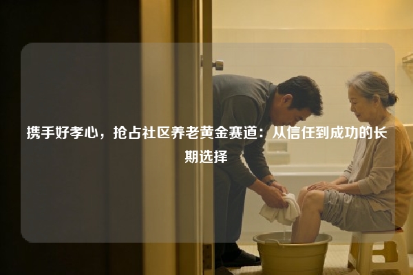 携手好孝心,抢占社区养老黄金赛道:从信任到成功的长期选择