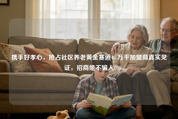携手好孝心，抢占社区养老黄金赛道：万千加盟商真实见证，招商绝不骗人