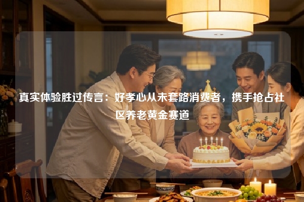 真实体验胜过传言：好孝心从未套路消费者，携手抢占社区养老黄金赛道