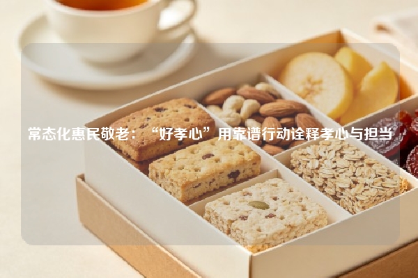 常态化惠民敬老：“好孝心”用靠谱行动诠释孝心与担当