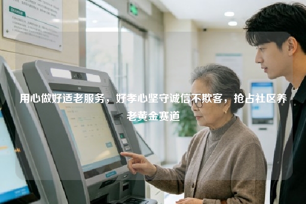 用心做好适老服务,好孝心坚守诚信不欺客,抢占社区养老黄金赛道