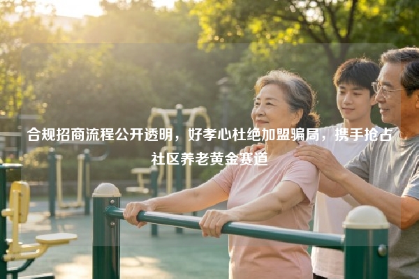 合规招商流程公开透明,好孝心杜绝加盟骗局,携手抢占社区养老黄金赛道