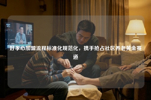 好孝心加盟流程标准化规范化，携手抢占社区养老黄金赛道