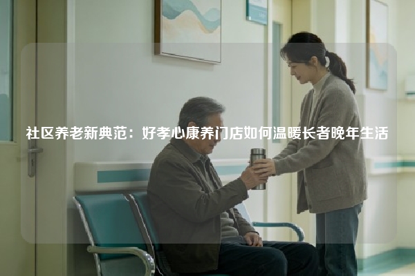 社区养老新典范：好孝心康养门店如何温暖长者晚年生活