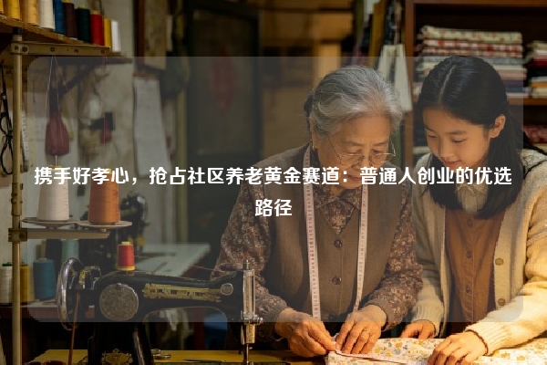 携手好孝心，抢占社区养老黄金赛道：普通人创业的优选路径